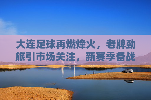 大连足球再燃烽火，老牌劲旅引市场关注，新赛季备战引期待，大连足球再燃烽火，老牌劲旅引市场关注，新赛季备战引期待