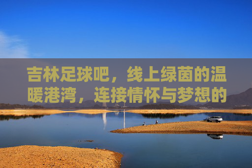 吉林足球吧，线上绿茵的温暖港湾，连接情怀与梦想的数字社区，吉林足球吧，线上绿茵的温暖港湾，连接情怀与梦想的数字社区