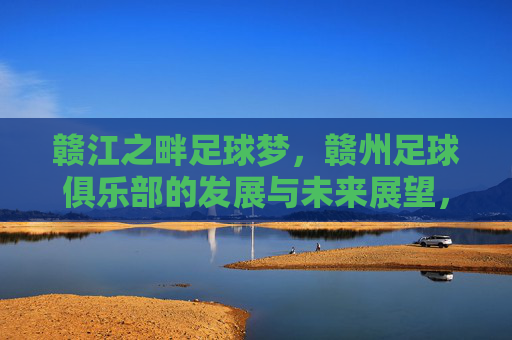 赣江之畔足球梦,赣州足球俱乐部的发展与未来展望,赣江之畔足球梦,赣州足球俱乐部的发展与未来展望