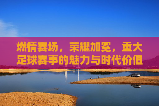 燃情赛场，荣耀加冕，重大足球赛事的魅力与时代价值