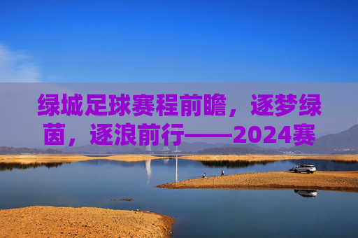 绿城足球赛程前瞻，逐梦绿茵，逐浪前行——2024赛季关键赛程深度解析