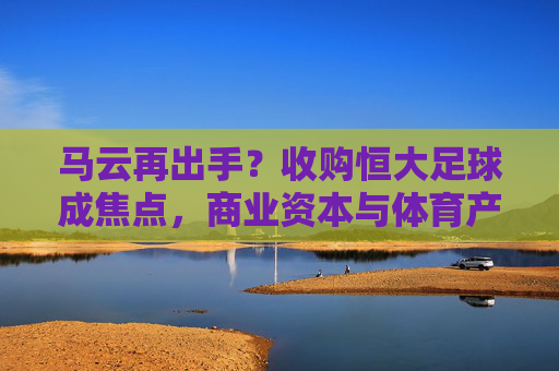 马云再出手？收购恒大足球成焦点，商业资本与体育产业的深度融合引热议，马云再出手？收购恒大足球成焦点，商业资本与体育产业的深度融合引热议
