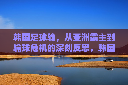 韩国足球输,从亚洲霸主到输球危机的深刻反思,韩国足球,从亚洲霸主到输球危机的深刻反思