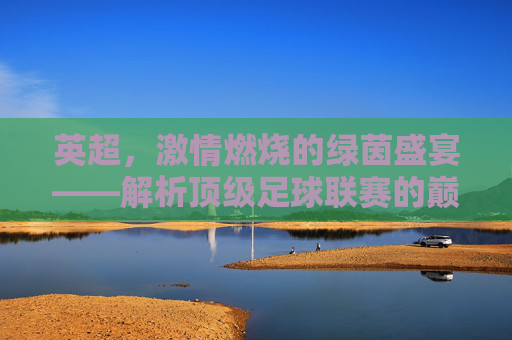 英超，激情燃烧的绿茵盛宴——解析顶级足球联赛的巅峰魅力，英超，激情燃烧的绿茵盛宴——解析顶级足球联赛的巅峰魅力