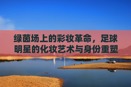 绿茵场上的彩妆革命,足球明星的化妆艺术与身份重塑
