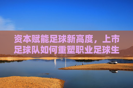 资本赋能足球新高度,上市足球队如何重塑职业足球生态?