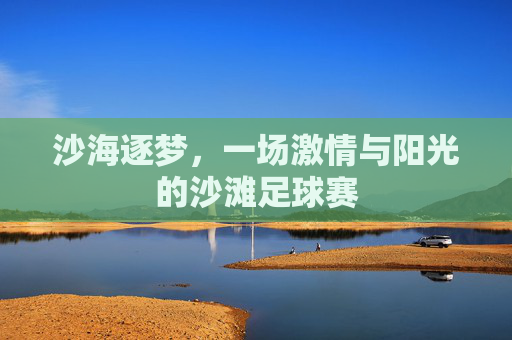 沙海逐梦，一场激情与阳光的沙滩足球赛