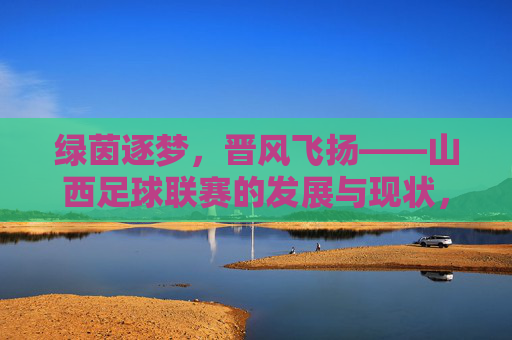 绿茵逐梦,晋风飞扬——山西足球联赛的发展与现状,绿茵逐梦,晋风飞扬——山西足球联赛的发展与现状
