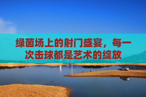 绿茵场上的射门盛宴，每一次击球都是艺术的绽放
