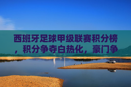 西班牙足球甲级联赛积分榜，积分争夺白热化，豪门争冠与中下游保级战火燃起