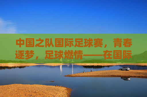 中国之队国际足球赛，青春逐梦，足球燃情——在国际赛场书写中国足球新篇章