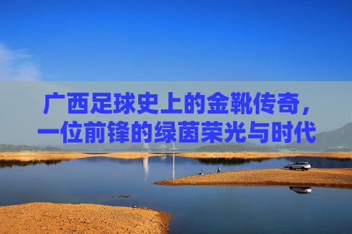 广西足球史上的金靴传奇，一位前锋的绿茵荣光与时代印记