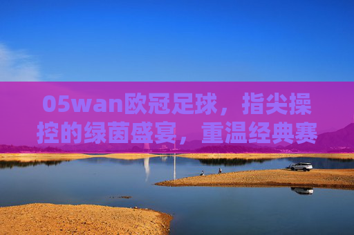 05wan欧冠足球，指尖操控的绿茵盛宴，重温经典赛事的激情与魅力