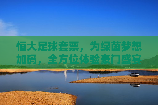 恒大足球套票，为绿茵梦想加码，全方位体验豪门盛宴的魅力