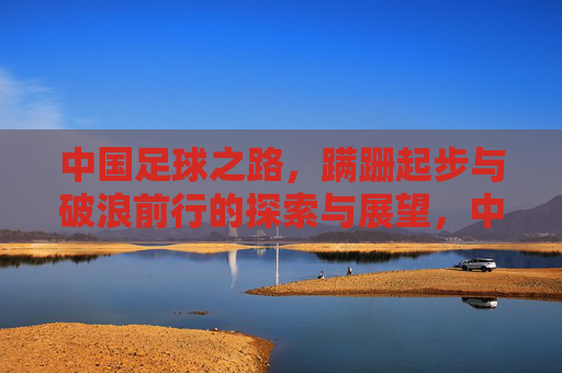 中国足球之路，蹒跚起步与破浪前行的探索与展望，中国足球之路，蹒跚起步与破浪前行的探索与展望