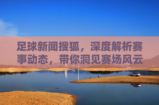 足球新闻搜狐,深度解析赛事动态,带你洞见赛场风云