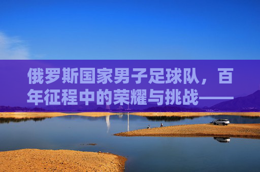 俄罗斯国家男子足球队,百年征程中的荣耀与挑战——从低谷到崛起的足球史诗