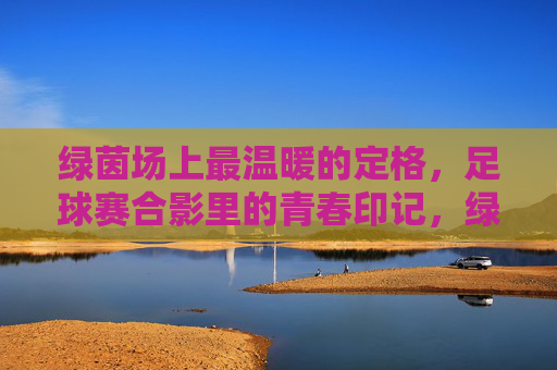 绿茵场上最温暖的定格，足球赛合影里的青春印记，绿茵场上最温暖的定格，足球赛合影里的青春印记
