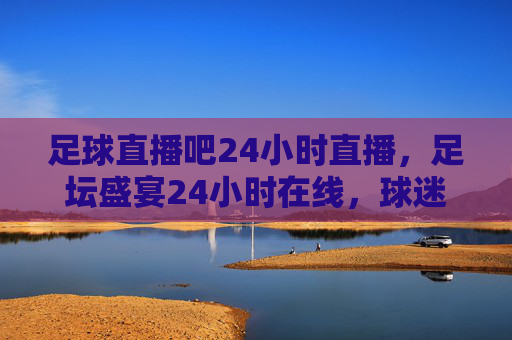 足球直播吧24小时直播，足坛盛宴24小时在线，球迷狂欢不设限，足球直播24小时不停，足坛盛宴在线享，球迷狂欢无止境