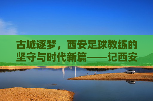古城逐梦，西安足球教练的坚守与时代新篇——记西安足球教练的执教之路与城市情怀