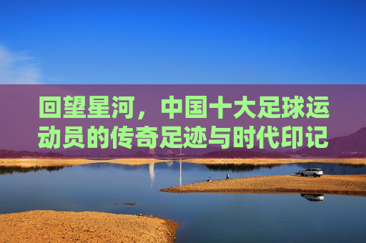 回望星河，中国十大足球运动员的传奇足迹与时代印记，回望星河，中国十大足球运动员的传奇足迹与时代印记