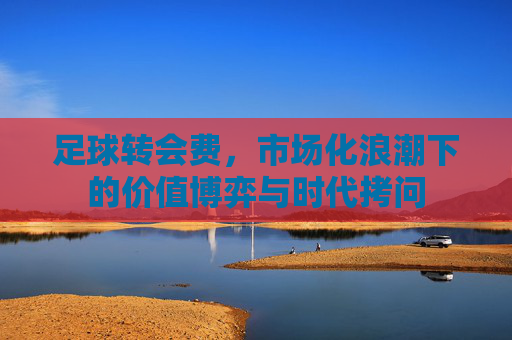 足球转会费,市场化浪潮下的价值博弈与时代拷问