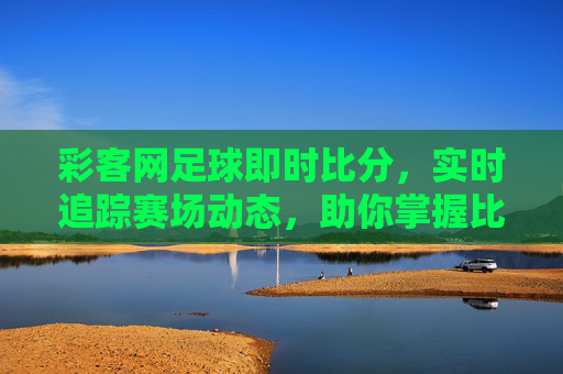 彩客网足球即时比分,实时追踪赛场动态,助你掌握比赛脉搏