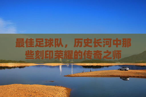 最佳足球队,历史长河中那些刻印荣耀的传奇之师