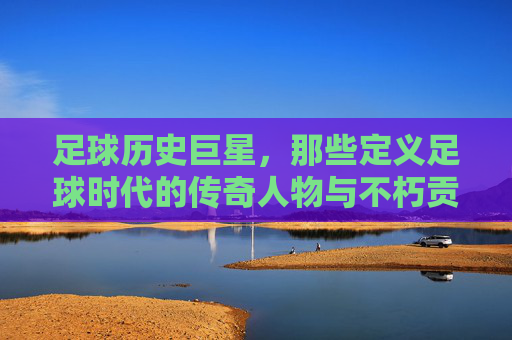足球历史巨星，那些定义足球时代的传奇人物与不朽贡献，足球历史巨星，那些定义足球时代的传奇人物与不朽贡献