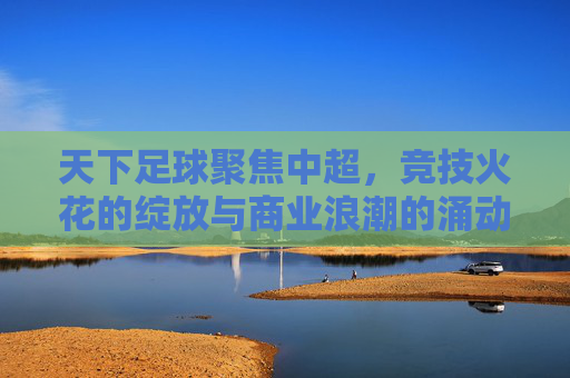 天下足球聚焦中超,竞技火花的绽放与商业浪潮的涌动