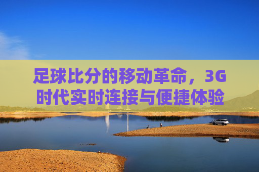 足球比分的移动革命,3G时代实时连接与便捷体验