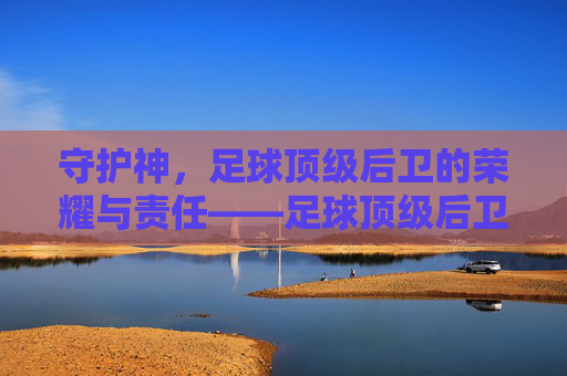 守护神，足球顶级后卫的荣耀与责任——足球顶级后卫的深度解析