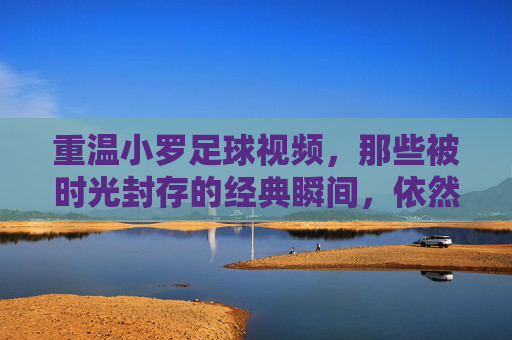 重温小罗足球视频，那些被时光封存的经典瞬间，依然能点燃足球迷的激情，重温小罗足球视频，那些被时光封存的经典瞬间，依然点燃足球迷的激情
