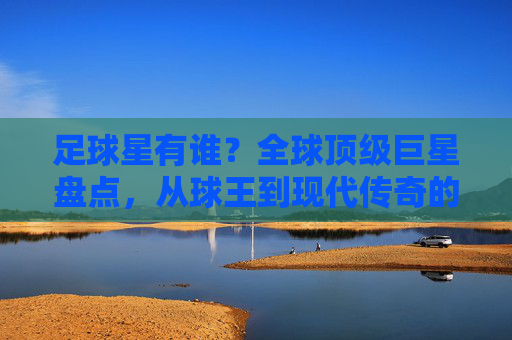 足球星有谁？全球顶级巨星盘点，从球王到现代传奇的璀璨星河