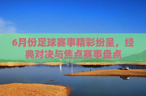 6月份足球赛事精彩纷呈，经典对决与焦点赛事盘点