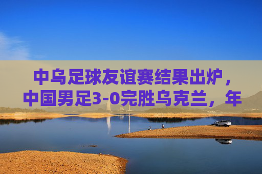 中乌足球友谊赛结果出炉，中国男足3-0完胜乌克兰，年轻球员展现竞技锋芒