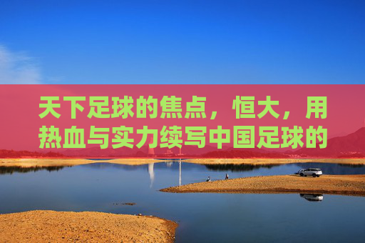 天下足球的焦点,恒大,用热血与实力续写中国足球的辉煌篇章