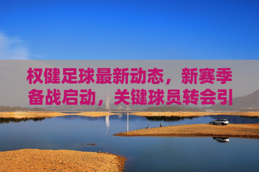 权健足球最新动态，新赛季备战启动，关键球员转会引关注