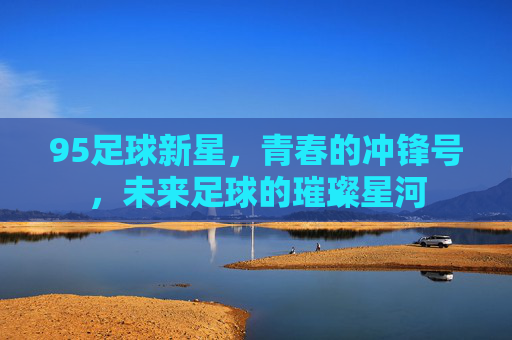 95足球新星，青春的冲锋号，未来足球的璀璨星河