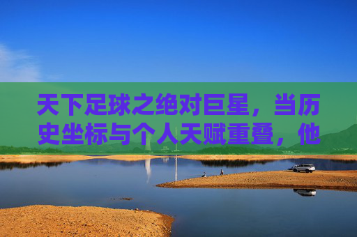 天下足球之绝对巨星，当历史坐标与个人天赋重叠，他们如何定义足球的至高荣光，天下足球之绝对巨星，当历史坐标与个人天赋重叠，他们如何定义足球的至高荣光