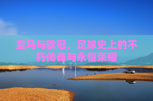 皇马与欧冠，足球史上的不朽传奇与永恒荣耀