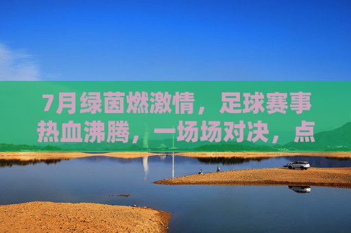 7月绿茵燃激情,足球赛事热血沸腾,一场场对决,点亮夏日运动盛宴