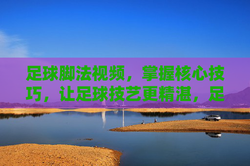 足球脚法视频，掌握核心技巧，让足球技艺更精湛，足球脚法视频，掌握核心技巧，精进足球技艺