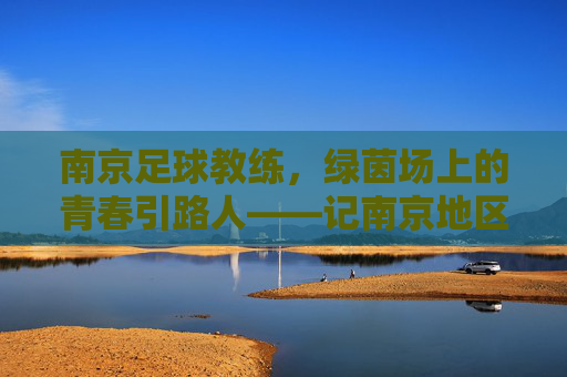 南京足球教练，绿茵场上的青春引路人——记南京地区足球教练的坚守与传承