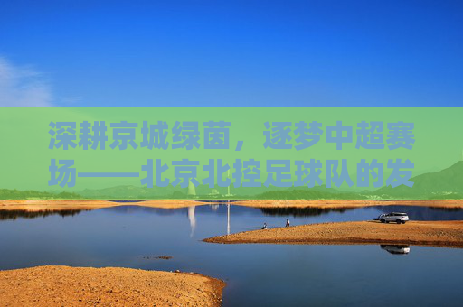 深耕京城绿茵，逐梦中超赛场——北京北控足球队的发展与特色