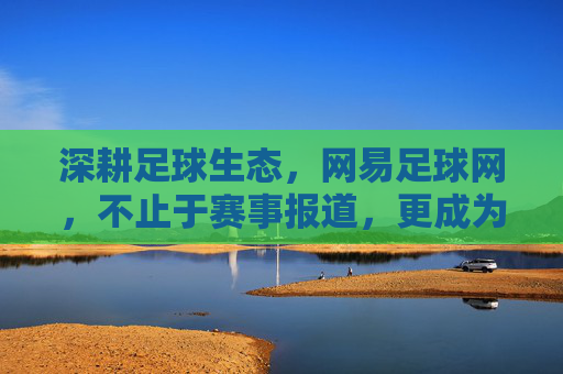 深耕足球生态,网易足球网,不止于赛事报道,更成为球迷的精神家园