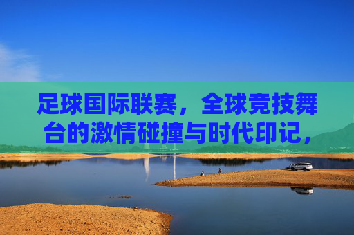 足球国际联赛,全球竞技舞台的激情碰撞与时代印记,足球国际联赛,全球竞技舞台的激情碰撞与时代印记