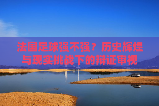 法国足球强不强？历史辉煌与现实挑战下的辩证审视