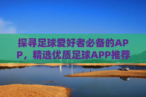 探寻足球爱好者必备的APP，精选优质足球APP推荐指南，足球爱好者必备APP推荐，精选优质足球应用指南