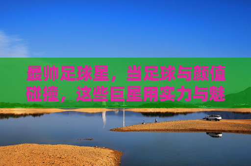最帅足球星，当足球与颜值碰撞，这些巨星用实力与魅力征服世界，最帅足球星，当足球与颜值碰撞，这些巨星用实力与魅力征服世界